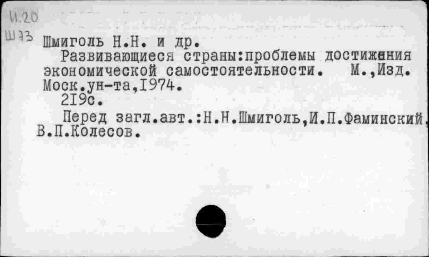 ﻿И.2.0
Шмиголь Н.Н. и др.
Развивающиеся страны:проблемы достижения экономической самостоятельности. М.,Изд. Моск.ун-та,1974.
219с.
Перед загл.авт.:Н.Н.Шмиголь,И.П.Фаминский В.П.Колесов.